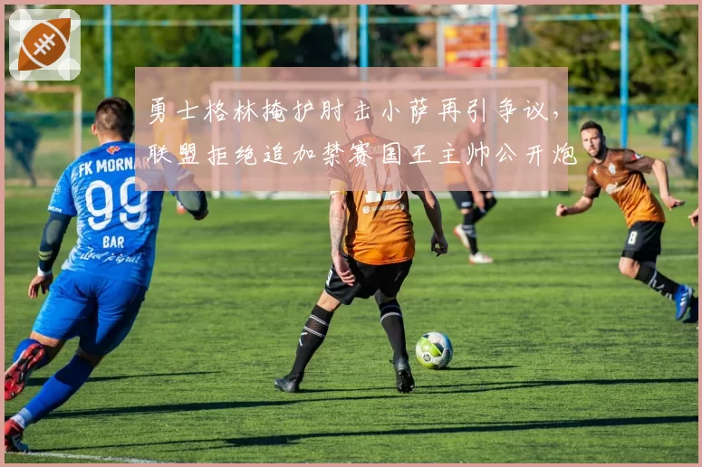 勇士格林掩护肘击小萨再引争议,联盟拒绝追加禁赛国王主帅公开炮轰双重标准