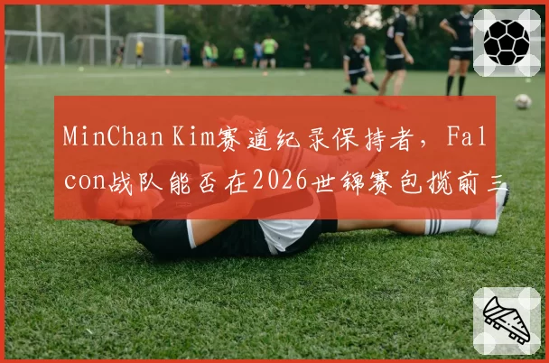 MinChan Kim赛道纪录保持者,Falcon战队能否在2026世锦赛包揽前三?