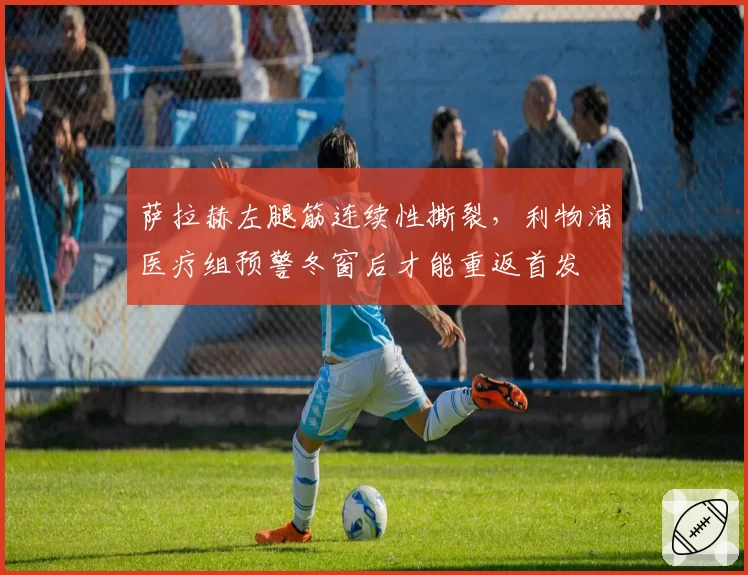 萨拉赫左腿筋连续性撕裂，利物浦医疗组预警冬窗后才能重返首发