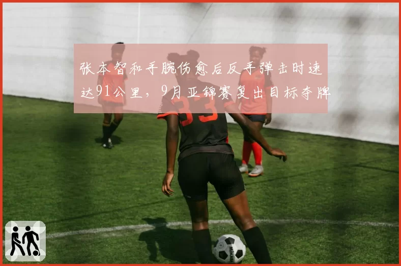 张本智和手腕伤愈后反手弹击时速达91公里，9月亚锦赛复出目标夺牌