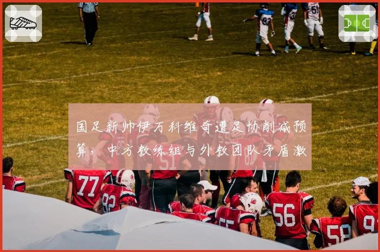 国足新帅伊万科维奇遭足协削减预算，中方教练组与外教团队矛盾激化