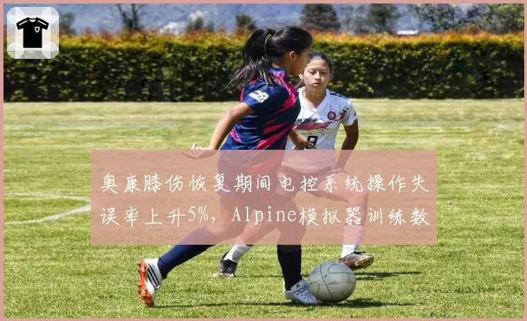 奥康膝伤恢复期间电控系统操作失误率上升5%,Alpine模拟器训练数据引忧虑