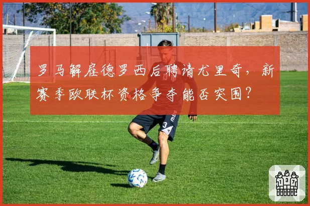 罗马解雇德罗西后聘请尤里奇,新赛季欧联杯资格争夺能否突围?