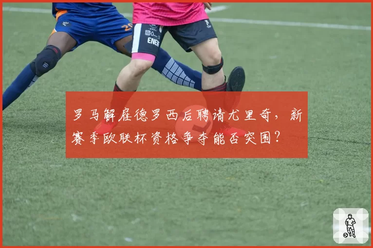 罗马解雇德罗西后聘请尤里奇,新赛季欧联杯资格争夺能否突围?
