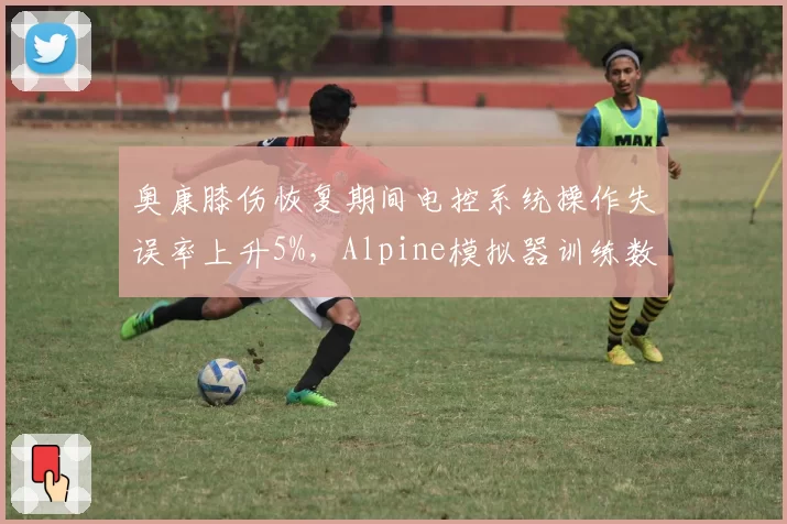 奥康膝伤恢复期间电控系统操作失误率上升5%,Alpine模拟器训练数据引忧虑