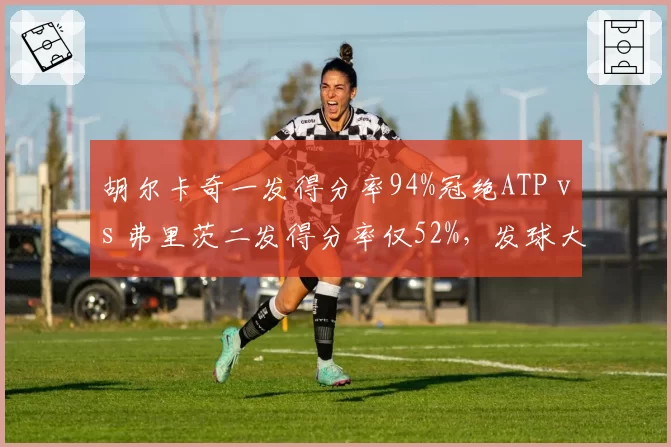 胡尔卡奇一发得分率94%冠绝ATP vs 弗里茨二发得分率仅52%,发球大炮稳定性差距显著