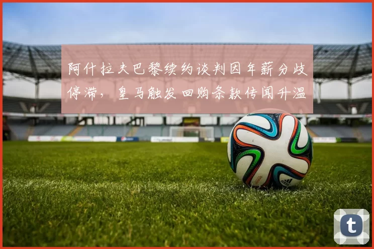 阿什拉夫巴黎续约谈判因年薪分歧停滞,皇马触发回购条款传闻升温?
