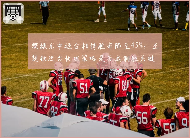 樊振东中远台相持胜率降至45%,王楚钦近台快攻策略是否成制胜关键?