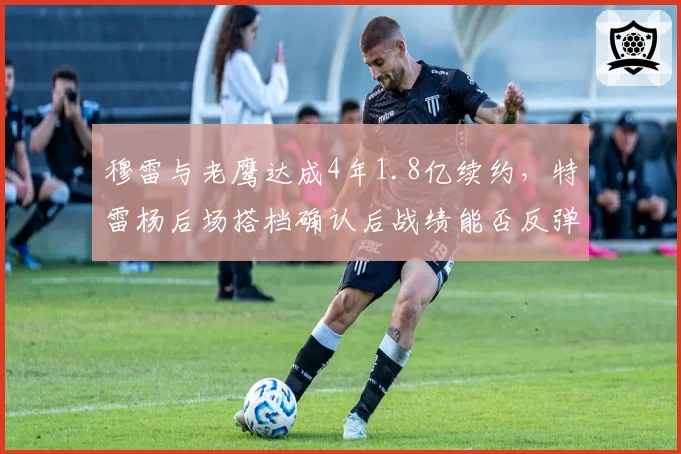 穆雷与老鹰达成4年1.8亿续约,特雷杨后场搭档确认后战绩能否反弹?