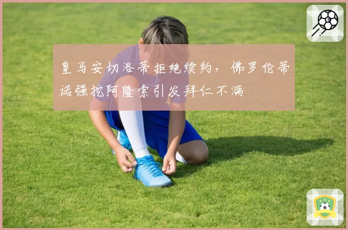 皇马安切洛蒂拒绝续约,佛罗伦蒂诺强挖阿隆索引发拜仁不满