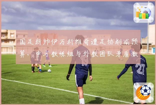 国足新帅伊万科维奇遭足协削减预算,中方教练组与外教团队矛盾激化