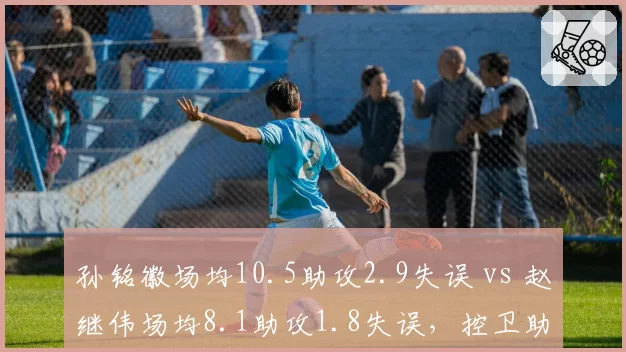 孙铭徽场均10.5助攻2.9失误 vs 赵继伟场均8.1助攻1.8失误,控卫助攻失误比谁更优