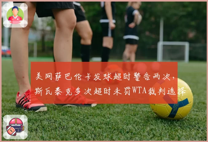 美网萨巴伦卡发球超时警告两次,斯瓦泰克多次超时未罚WTA裁判选择性执法