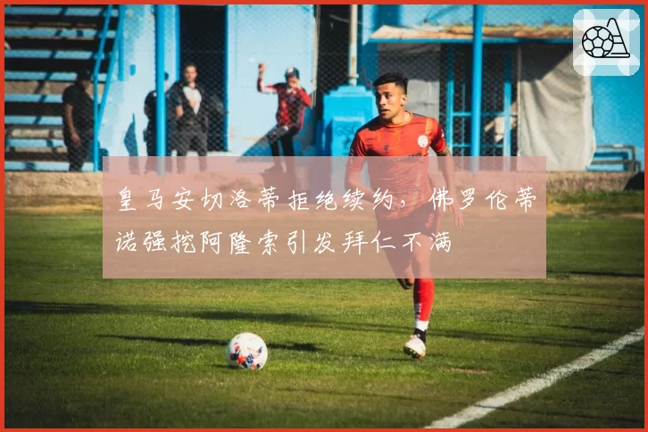 皇马安切洛蒂拒绝续约，佛罗伦蒂诺强挖阿隆索引发拜仁不满