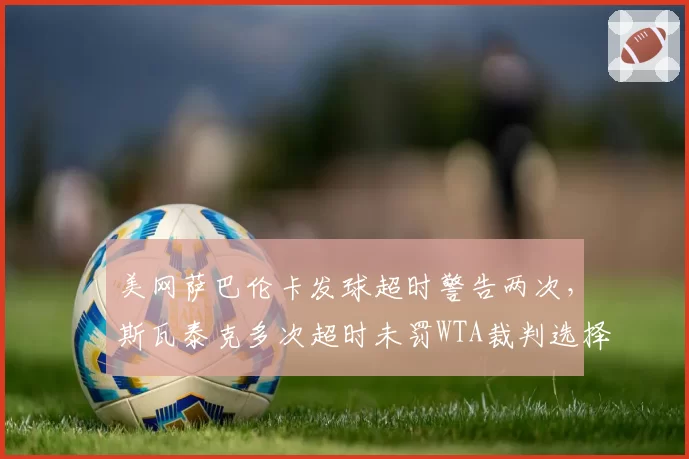 美网萨巴伦卡发球超时警告两次,斯瓦泰克多次超时未罚WTA裁判选择性执法