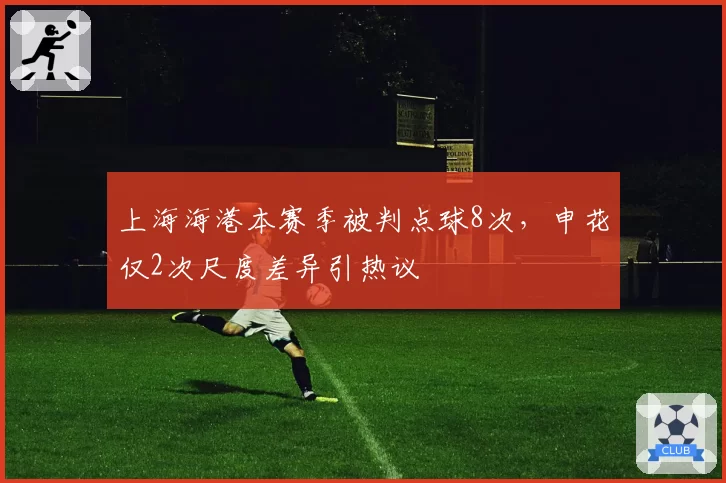 上海海港本赛季被判点球8次,申花仅2次尺度差异引热议