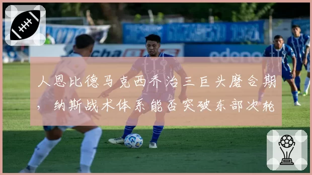 人恩比德马克西乔治三巨头磨合期,纳斯战术体系能否突破东部次轮