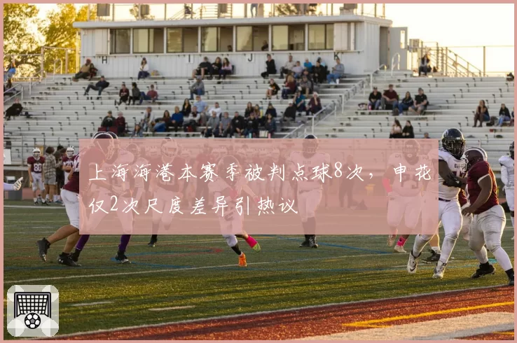 上海海港本赛季被判点球8次,申花仅2次尺度差异引热议