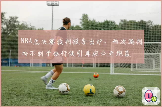 NBA总决赛裁判报告出炉，两次漏判均不利于独行侠引库班公开炮轰