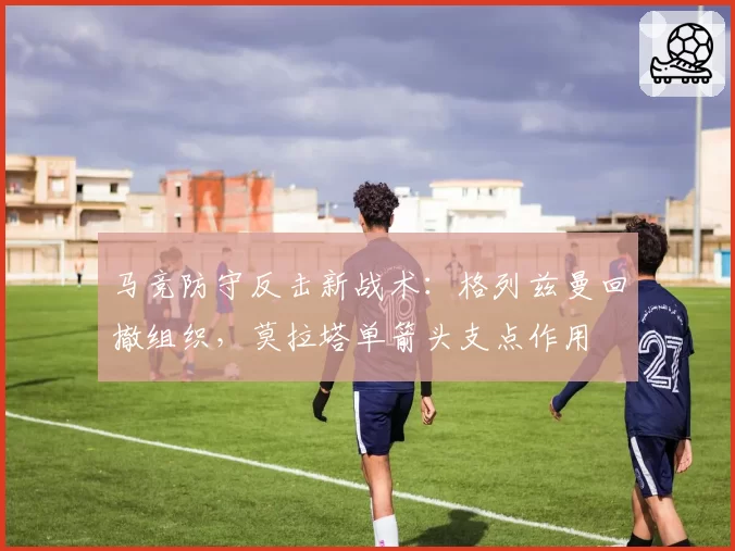 马竞防守反击新战术：格列兹曼回撤组织，莫拉塔单箭头支点作用