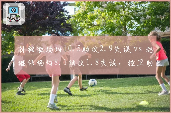 孙铭徽场均10.5助攻2.9失误 vs 赵继伟场均8.1助攻1.8失误,控卫助攻失误比谁更优